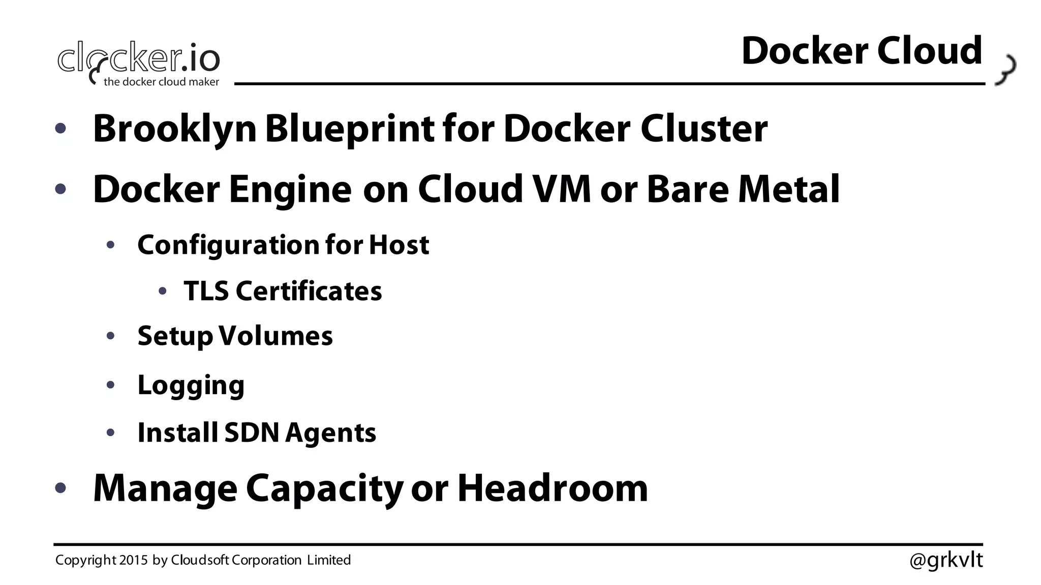 @grkvlt
Docker Cloud
• Brooklyn Blueprint for Docker Cluster
• Docker Engine on Cloud VM or Bare Metal
• Configuration for Host
• TLS Certificates
• Setup Volumes
• Logging
• Install SDN Agents
• Manage Capacity or Headroom
Copyright 2015 by Cloudsoft Corporation Limited
 