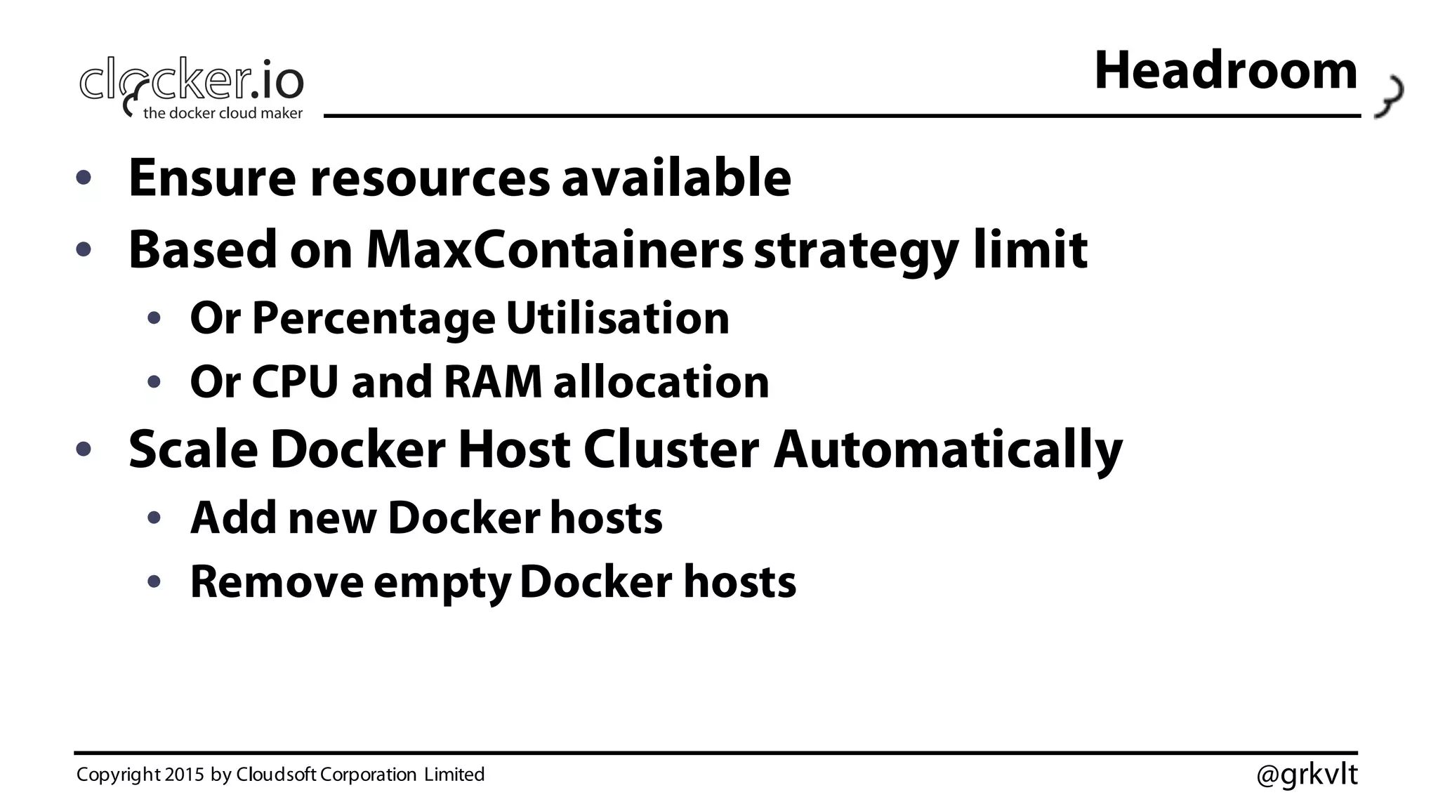 @grkvlt
Headroom
• Ensure resources available
• Based on MaxContainersstrategy limit
• Or Percentage Utilisation
• Or CPU and RAM allocation
• Scale Docker Host Cluster Automatically
• Add new Docker hosts
• Remove emptyDocker hosts
Copyright 2015 by Cloudsoft Corporation Limited
 