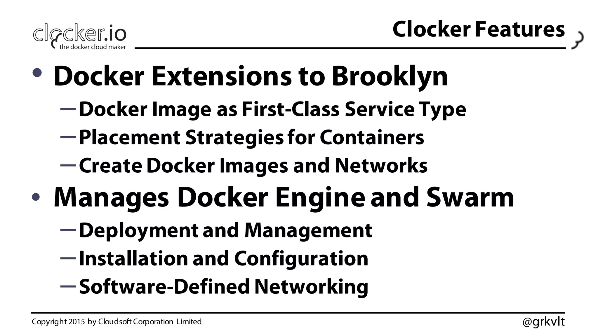 @grkvlt
Clocker Features
• Docker Extensions to Brooklyn
–Docker Image as First-Class Service Type
–Placement Strategiesfor Containers
–Create Docker Images and Networks
• Manages Docker Engine and Swarm
–Deployment and Management
–Installation and Configuration
–Software-Defined Networking
Copyright 2015 by Cloudsoft Corporation Limited
 