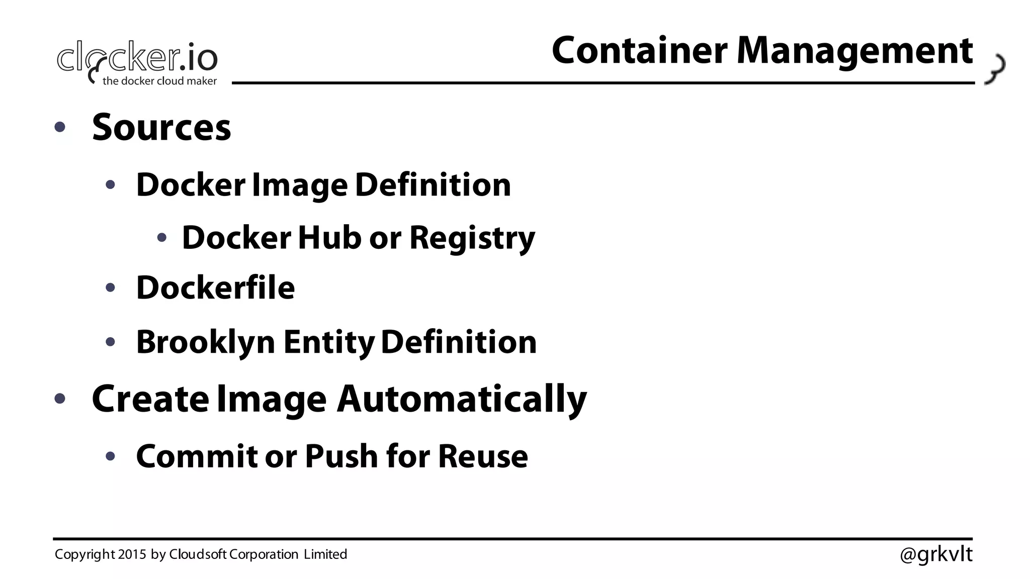 @grkvlt
Container Management
• Sources
• Docker Image Definition
• Docker Hub or Registry
• Dockerfile
• Brooklyn EntityDefinition
• Create Image Automatically
• Commit or Push for Reuse
Copyright 2015 by Cloudsoft Corporation Limited
 