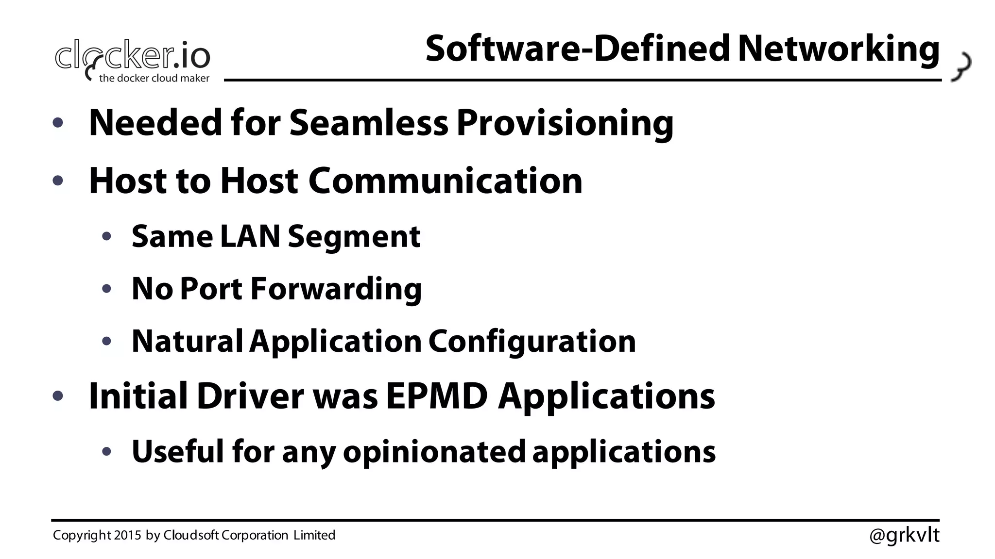 @grkvlt
Software-Defined Networking
• Needed for Seamless Provisioning
• Host to Host Communication
• Same LAN Segment
• No Port Forwarding
• NaturalApplication Configuration
• Initial Driver was EPMD Applications
• Useful for any opinionated applications
Copyright 2015 by Cloudsoft Corporation Limited
 