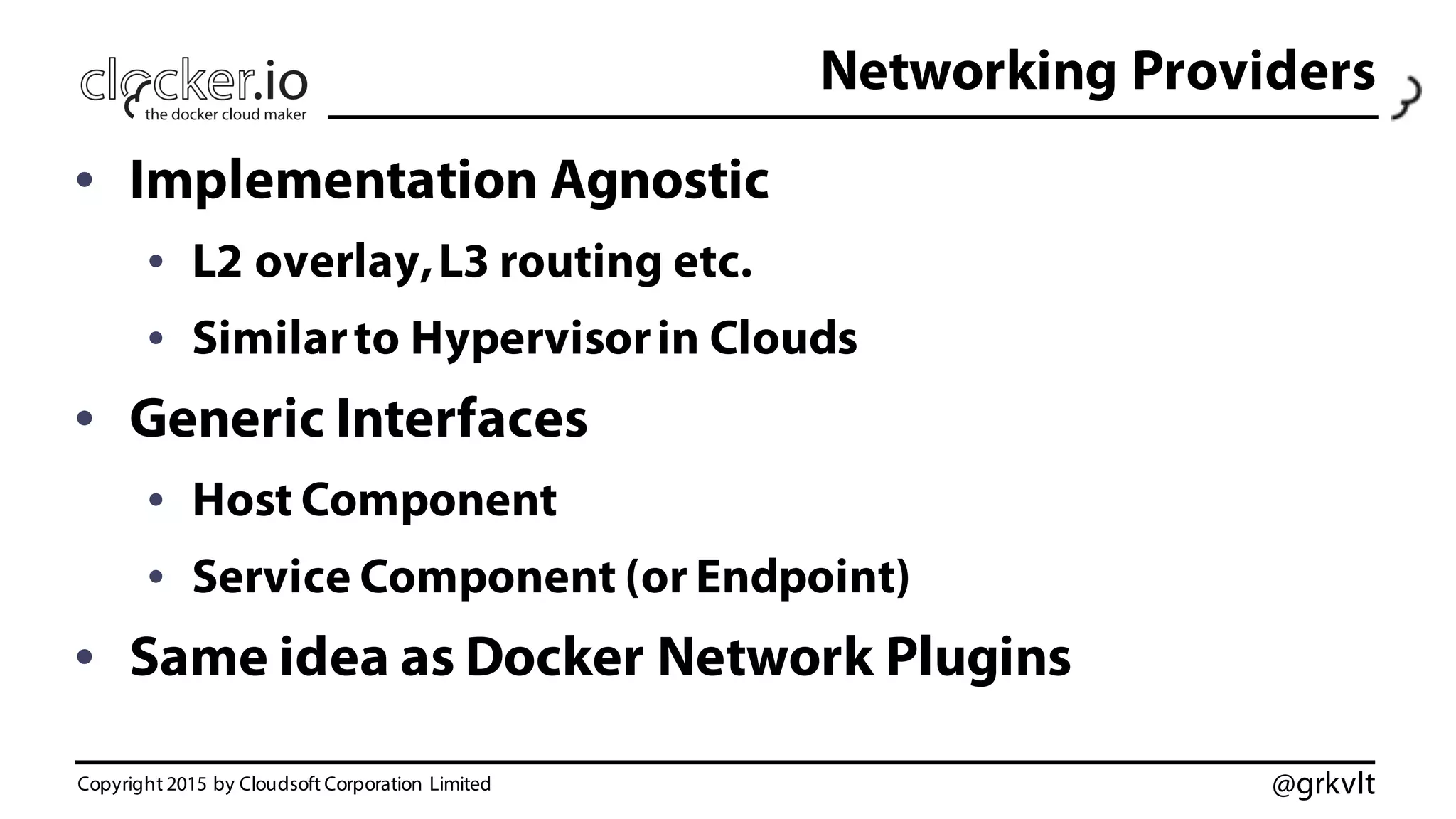 @grkvlt
Networking Providers
• Implementation Agnostic
• L2 overlay,L3 routing etc.
• Similarto Hypervisorin Clouds
• Generic Interfaces
• Host Component
• Service Component (or Endpoint)
• Same idea as Docker Network Plugins
Copyright 2015 by Cloudsoft Corporation Limited
 