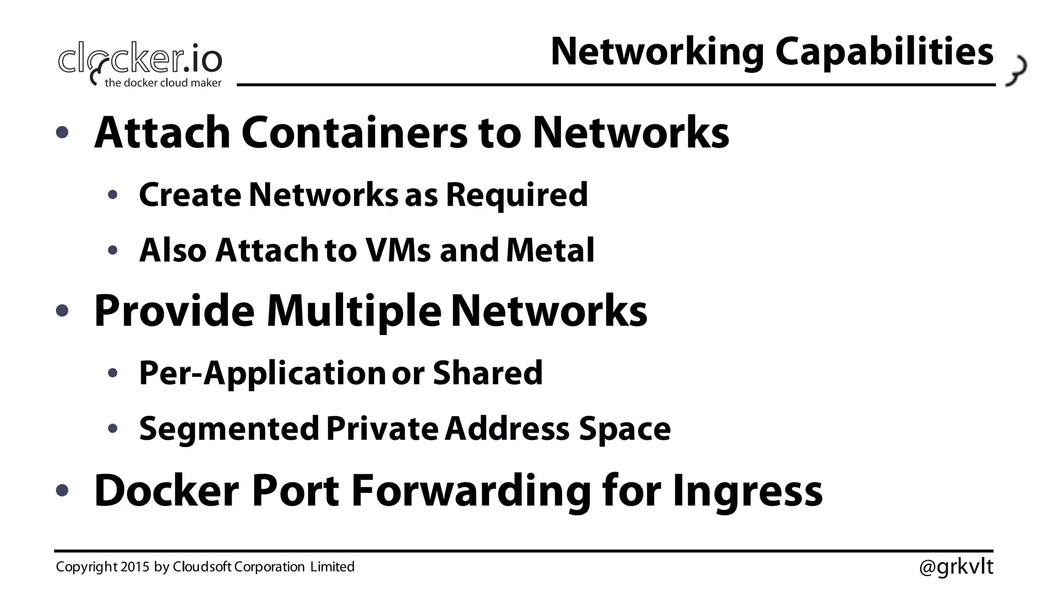 @grkvlt
Networking Capabilities
• Attach Containers to Networks
• Create Networksas Required
• Also Attachto VMs and Metal
• Provide Multiple Networks
• Per-Applicationor Shared
• Segmented PrivateAddress Space
• Docker Port Forwarding for Ingress
Copyright 2015 by Cloudsoft Corporation Limited
 