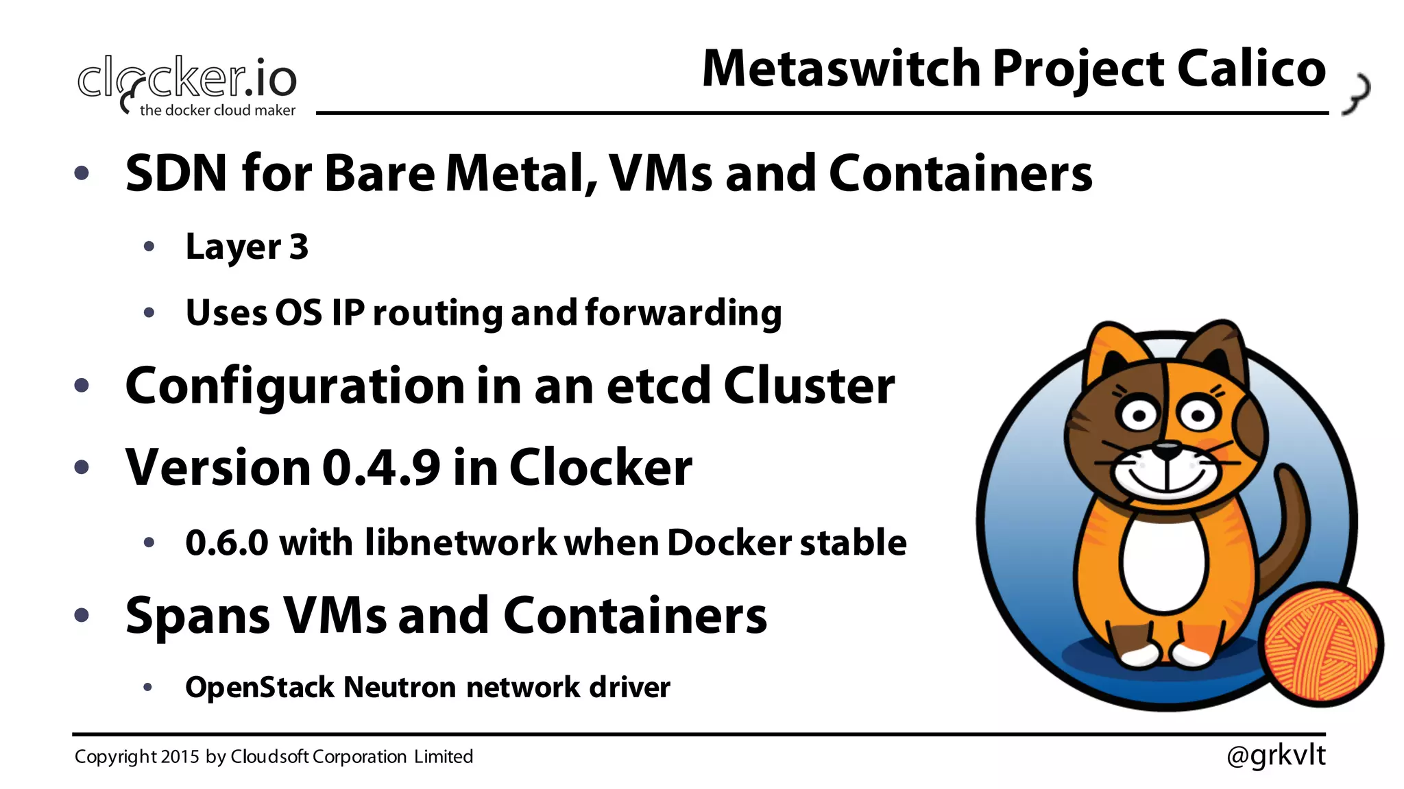 @grkvlt
Metaswitch Project Calico
• SDN for Bare Metal, VMs and Containers
• Layer 3
• Uses OS IP routing and forwarding
• Configuration in an etcd Cluster
• Version 0.4.9 in Clocker
• 0.6.0 with libnetwork when Docker stable
• Spans VMs and Containers
• OpenStack Neutron network driver
Copyright 2015 by Cloudsoft Corporation Limited
 
