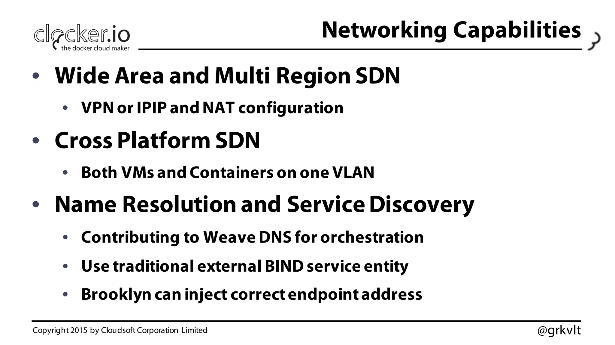 @grkvlt
Networking Capabilities
• Wide Area and Multi Region SDN
• VPN or IPIP and NAT configuration
• Cross Platform SDN
• Both VMs and Containers on one VLAN
• Name Resolution and Service Discovery
• Contributing to Weave DNS for orchestration
• Use traditional external BIND service entity
• Brooklyn can inject correctendpointaddress
Copyright 2015 by Cloudsoft Corporation Limited
 