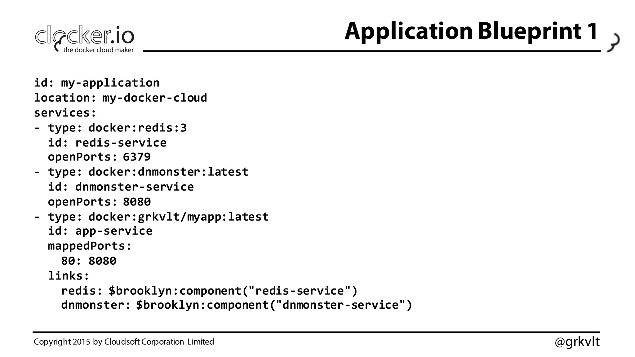 @grkvlt
Application Blueprint 1
Copyright 2015 by Cloudsoft Corporation Limited
id:  my-­‐application
location:  my-­‐docker-­‐cloud
services:
-­‐ type:  docker:redis:3
id:  redis-­‐service
openPorts:  6379
-­‐ type:  docker:dnmonster:latest
id:  dnmonster-­‐service
openPorts:  8080
-­‐ type:  docker:grkvlt/myapp:latest
id:  app-­‐service
mappedPorts:
80:  8080
links:
redis:  $brooklyn:component("redis-­‐service")
dnmonster:  $brooklyn:component("dnmonster-­‐service")
 