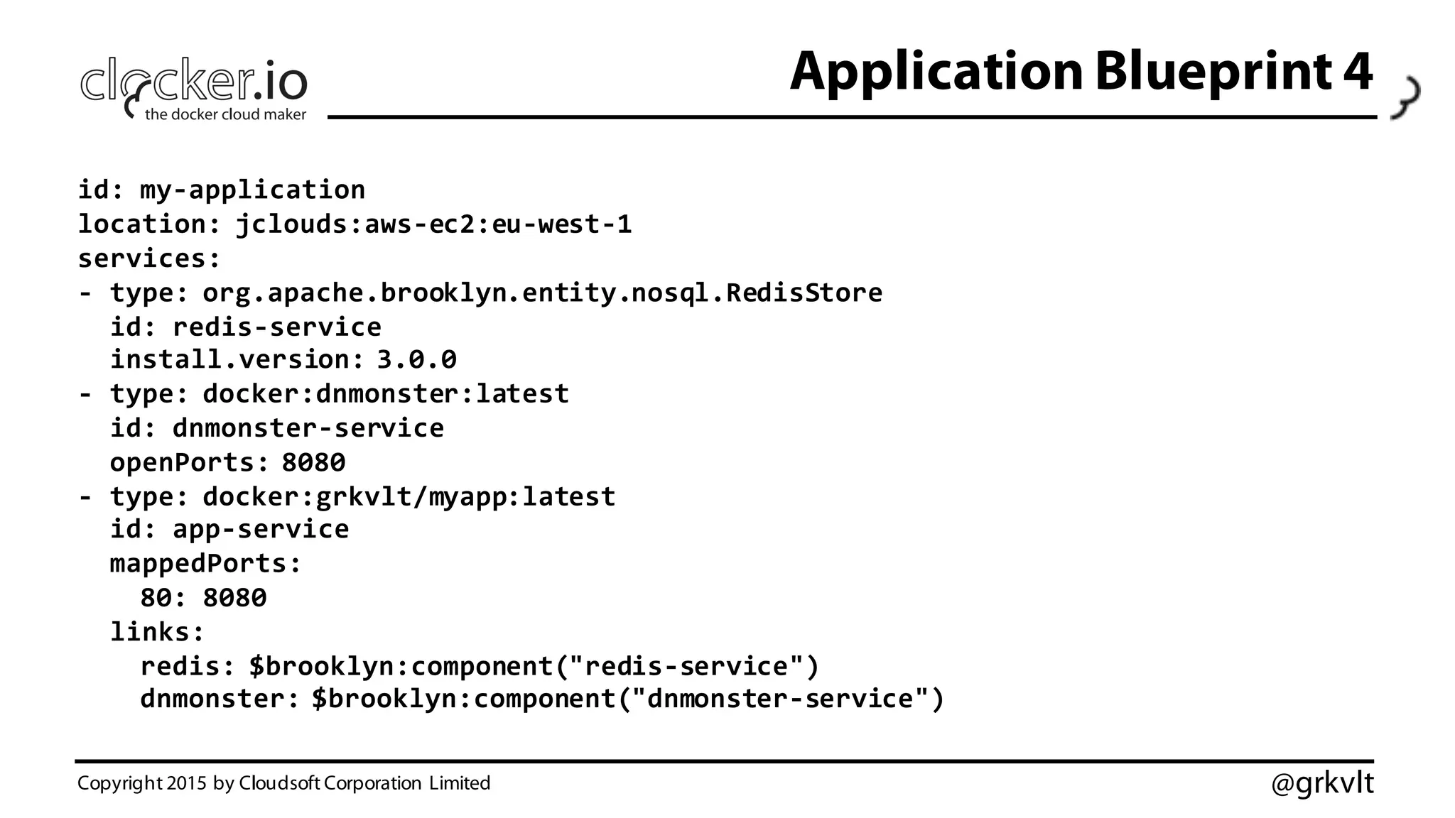 @grkvlt
Application Blueprint 4
Copyright 2015 by Cloudsoft Corporation Limited
id:  my-­‐application
location:  jclouds:aws-­‐ec2:eu-­‐west-­‐1
services:
-­‐ type:  org.apache.brooklyn.entity.nosql.RedisStore
id:  redis-­‐service
install.version:  3.0.0
-­‐ type:  docker:dnmonster:latest
id:  dnmonster-­‐service
openPorts:  8080
-­‐ type:  docker:grkvlt/myapp:latest
id:  app-­‐service
mappedPorts:
80:  8080
links:
redis:  $brooklyn:component("redis-­‐service")
dnmonster:  $brooklyn:component("dnmonster-­‐service")
 
