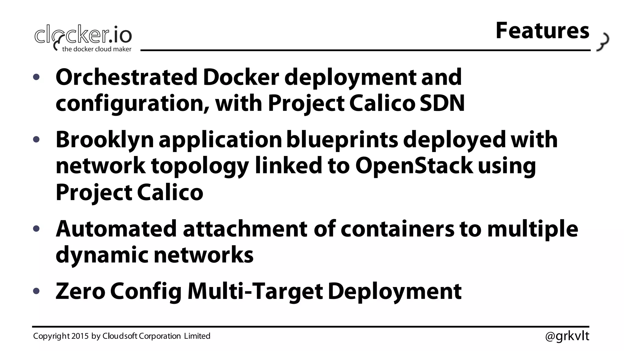 @grkvlt
• Orchestrated Docker deployment and
configuration, with Project CalicoSDN
• Brooklyn applicationblueprints deployed with
network topology linked to OpenStack using
Project Calico
• Automated attachment of containers to multiple
dynamic networks
• Zero Config Multi-Target Deployment
Copyright 2015 by Cloudsoft Corporation Limited
Features
 