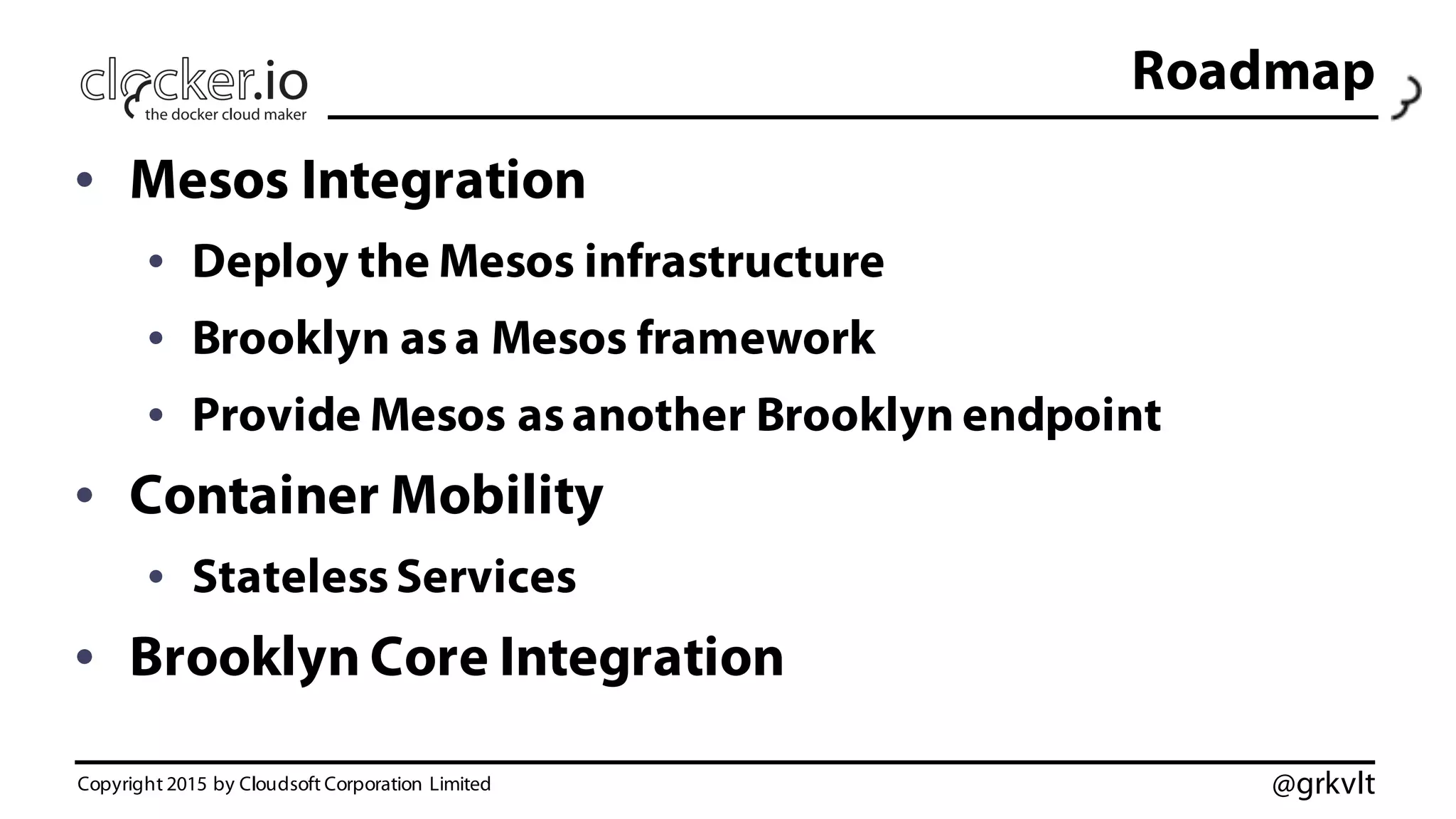 @grkvlt
Roadmap
• Mesos Integration
• Deploy the Mesos infrastructure
• Brooklyn asa Mesos framework
• Provide Mesos asanother Brooklyn endpoint
• Container Mobility
• StatelessServices
• Brooklyn Core Integration
Copyright 2015 by Cloudsoft Corporation Limited
 