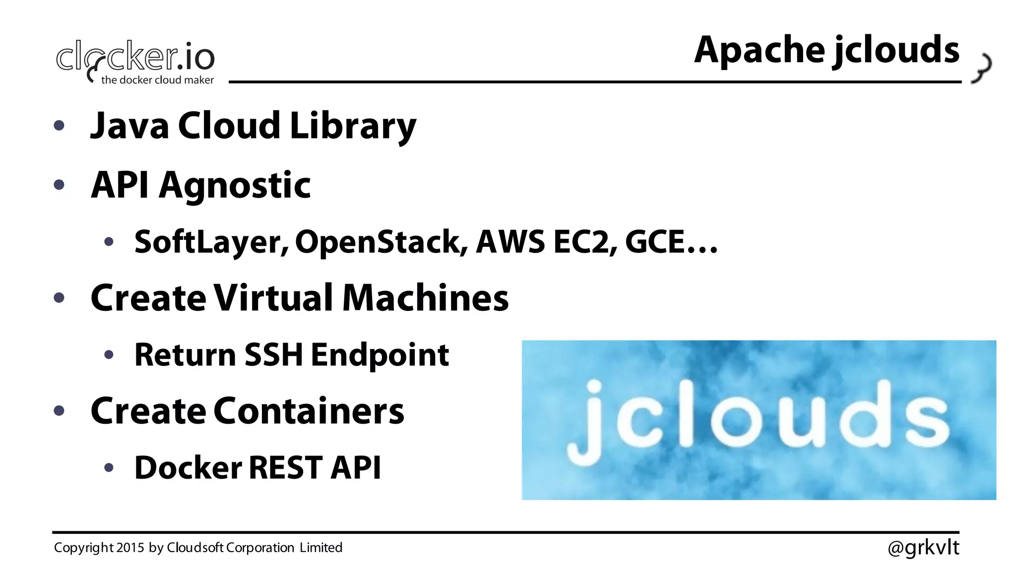 @grkvlt
Apache jclouds
• Java Cloud Library
• API Agnostic
• SoftLayer, OpenStack, AWS EC2, GCE…
• Create Virtual Machines
• Return SSH Endpoint
• Create Containers
• Docker REST API
Copyright 2015 by Cloudsoft Corporation Limited
 