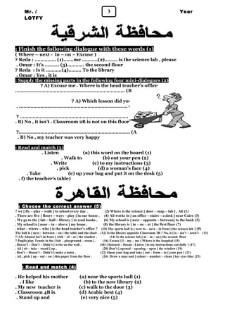 Mr. / 3 
LOTFY 
Year 
1 
: Finish the following dialogue with these words ( 1 ) 
( Where – next - in – on – Excuse ) 
? Reda : …………… (1)..…..me ………..(2)……… is the science lab , please 
. Omar : It’s ………. (3)………… the second floor 
? Reda : Is it ………..(4)……… To the library 
. Omar : Yes , it is 
: Supply the missing parts in the following four mini-dialogues ( 2 ) 
? A) Excuse me . Where is the head teacher’s office 
.……………….………………………………………………… (B 
? A) Which lesson did you like best 
. ..………………..……………………………………………… (B 
? ………………….……………………………………………… (A 
. B) No , it isn’t . Classroom 2B is not on this floor 
?.……………..…………………………………………………… (A 
. B) No , my teacher was very happy 
: Read and match ( 3 ) 
. Listen (a) this word on the board (1) 
. Walk to (b) out your pen (2) 
. Write (c) to my instructions (3) 
. pick (d) a woman’s face (4) 
. Take (e) up your bag and put it on the desk (5) 
. f) the teacher’s table) 
: Choose the correct answer ( 5 ) 
? we [ fly – play – walk ] to school every day . (2) Where is the science [ door – map – lab ] , Ali (1) 
. There are five [ floors – ways – play ] in our house . (4) Ali works in [ an office – stairs – a desk ] near Cairo (3) 
. We go to the [ lab – hall – library ] to read books . (6) My school is [ next – opposite – between] to the bank (5) 
. My school is [ near – in – above ] my home . (8) the library is [ in – on – at ] the first floor (7) 
. what – where – who ] is the head teacher’s office ? (10) The sports hall is [ next to – next – in front ] the science lab ] (9) 
The ball is [ next – between – on ] the table and the chair . (12) Is the library opposite Classroom 3B ? No, it [ is – isn’t – aren’t (11) 
? (13) Ahmed isn’t in front [ with – of – at ] the window . (14) Is the science lab [ at – in – on ] the second floor 
? Pupils play Tennis in the [ lab – playground – room ] . (16) Excuse [ I – my – me ] Where is the hospital (15) 
. Doesn’t – Don’t – Didn’t ] write on the wall . (18) [ listened – listens –Listen ] to my instructions carefully ] (17) 
. Ali [ sit – take – stand ] up . (20) Don’t [ opened – opening – open ] the window (19) 
. Don’t – Doesn’t – Didn’t ] make a noise . (22) Open your bag and take [ out – from – to ] your pen ] (21) 
. Ali , pick [ up – out – on ] this paper from the floor . (24) Draw a man and [ colour – number – clean ] her eyes blue (23) 
: Read and match ( 4 ) 
. He helped his mother (a) near the sports hall (1) 
. I like (b) to the new library (2) 
. My new teacher is (c) walk to the door (3) 
. Classroom 4B is (d) Arabic best (4) 
. Stand up and (e) very nice (5) 
 