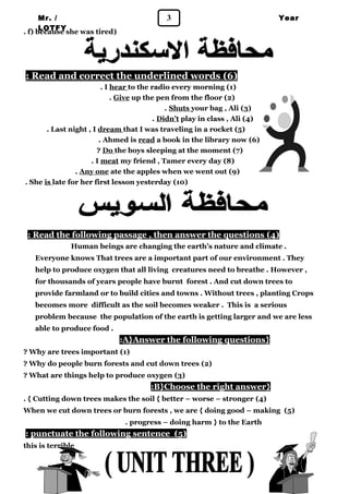 Mr. / 3 
LOTFY 
Year 
1 . f) because she was tired) 
: Read and correct the underlined words ( 6 ) 
. I hear to the radio every morning (1) 
. Give up the pen from the floor (2) 
. Shuts your bag , Ali (3) 
. Didn’t play in class , Ali (4) 
. Last night , I dream that I was traveling in a rocket (5) 
. Ahmed is read a book in the library now (6) 
? Do the boys sleeping at the moment (7) 
. I meat my friend , Tamer every day (8) 
. Any one ate the apples when we went out (9) 
. She is late for her first lesson yesterday (10) 
: Read the following passage , then answer the questions ( 4 ) 
Human beings are changing the earth’s nature and climate . 
Everyone knows That trees are a important part of our environment . They 
help to produce oxygen that all living creatures need to breathe . However , 
for thousands of years people have burnt forest . And cut down trees to 
provide farmland or to build cities and towns . Without trees , planting Crops 
becomes more difficult as the soil becomes weaker . This is a serious 
problem because the population of the earth is getting larger and we are less 
able to produce food . 
: A}Answer the following questions } 
? Why are trees important (1) 
? Why do people burn forests and cut down trees (2) 
? What are things help to produce oxygen (3) 
: B}Choose the right answer } 
. { Cutting down trees makes the soil { better – worse – stronger (4) 
When we cut down trees or burn forests , we are { doing good – making (5) 
. progress – doing harm } to the Earth 
: punctuate the following sentence ( 5 ) 
this is terrible 
 