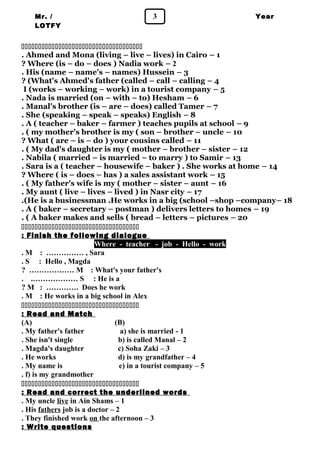 Mr. / 3 
LOTFY 
Year 
1 
 
. Ahmed and Mona (living – live – lives) in Cairo – 1 
? Where (is – do – does ) Nadia work – 2 
. His (name – name's – names) Hussein – 3 
? (What's Ahmed's father (called – call – calling – 4 
I (works – working – work) in a tourist company – 5 
. Nada is married (on – with – to) Hesham – 6 
. Manal's brother (is – are – does) called Tamer – 7 
. She (speaking – speak – speaks) English – 8 
. A ( teacher – baker – farmer ) teaches pupils at school – 9 
. ( my mother's brother is my ( son – brother – uncle – 10 
? What ( are – is – do ) your cousins called – 11 
. ( My dad's daughter is my ( mother – brother – sister – 12 
. Nabila ( married – is married – to marry ) to Samir – 13 
. Sara is a ( teacher – housewife – baker ) . She works at home – 14 
? Where ( is – does – has ) a sales assistant work – 15 
. ( My father's wife is my ( mother – sister – aunt – 16 
. My aunt ( live – lives – lived ) in Nasr city – 17 
.(He is a businessman .He works in a big (school –shop –company– 18 
. A ( baker – secretary – postman ) delivers letters to homes – 19 
. ( A baker makes and sells ( bread – letters – pictures – 20 
 
: Finish the following dialogue 
Where - teacher - job - Hello - work 
. M : …………… , Sara 
. S : Hello , Magda 
? ……………… M : What's your father's 
. .……………… S : He is a 
? M : …………. Does he work 
. M : He works in a big school in Alex 
 
: Read and Match 
(A) (B) 
. My father's father a) she is married - 1 
. She isn't single b) is called Manal – 2 
. Magda's daughter c) Soha Zaki – 3 
. He works d) is my grandfather – 4 
. My name is e) in a tourist company – 5 
. f) is my grandmother 
 
: Read and correct the underlined words 
. My uncle live in Ain Shams – 1 
. His fathers job is a doctor – 2 
. They finished work on the afternoon – 3 
: Write questions 
 