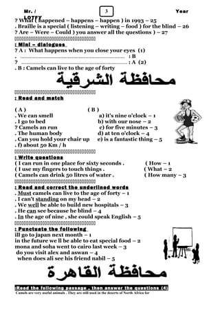 Mr. / 3 
LOTFY 
Year 
1 ? What ( happened – happens – happen ) in 1993 – 25 
. Braille is a special ( listening – writing – food ) for the blind – 26 
? Are – Were – Could ) you answer all the questions ) – 27 
 
: Mini – dialogues 
? A : What happens when you close your eyes (1) 
. ………………………………………………………………… : B 
? .………………………………………………………………… : A (2) 
. B : Camels can live to the age of forty 
 
: Read and match 
( A ) ( B ) 
. We can smell a) it's nine o'clock – 1 
. I go to bed b) with our nose – 2 
? Camels an run c) for five minutes – 3 
. The human body d) at ten o'clock – 4 
. Can you hold your chair up e) is a fantastic thing – 5 
. f) about 50 Km / h 
 
: Write questions 
( I can run in one place for sixty seconds . ( How – 1 
( I use my fingers to touch things . ( What – 2 
( Camels can drink 50 litres of water . ( How many – 3 
 
: Read and correct the underlined words 
. Must camels can live to the age of forty – 1 
. I can't standing on my head – 2 
. We well be able to build new hospitals – 3 
. He can see because he blind – 4 
. In the age of nine , she could speak English – 5 
 
: Punctuate the following 
ill go to japan next month – 1 
in the future we ll be able to eat special food – 2 
mona and soha went to cairo last week – 3 
do you visit alex and aswan – 4 
when does ali see his friend nabil – 5 
: Read the following passage , then answer the questions ( 4 ) 
Camels are very useful animals . They are still used in the deserts of North Africa for 
 