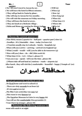 Mr. / 3 
LOTFY 
Year 
1 
( No , Ali won’t travel to Aswan by car . ( Will (2) 
( We will leave the hotel in fifteen minutes . ( When (3) 
( They will go back to Tanta by plane . ( How (4) 
( She will stay in Aswan for two months . ( How long (5) 
( We will visit the museum on Friday morning . ( When (6) 
( They will leave the hotel at seven . ( What time (7) 
( They ate lunch at a Bedouin village . ( Where (8) 
( Heba and Mona are coming for dinner today . ( Who (9) 
: Choose the correct answer ( 7 ) 
. Nine thirty means [ quarter to – half past – quarter past ] nine (1) 
. Goodbye . It’s [ timetable – time – today ] to leave (2) 
. [ Tourists usually stay in [ schools – hotels – hospitals (3) 
. When will you [ arrive – arriving – arrived ] in England (4) 
? What [ could – would – will ] you be able to do tomorrow (5) 
? How will you [ does – do – did ] this work (6) 
? What time [ it is – is it – it has ] , please (7) 
? Can you [ say – speak – tell ] me the time , please (8) 
. [ Planes take off and land at [ stations – roads – airports (9) 
After lunch , they will visit the [ comfortable – beautiful – happy ] Temple of (10) 
. Karnak 
: Read and correct the underlined words ( 8 ) 
. He lived home and went to school (1) 
. There are sixty seconds in an hour (2) 
. It’s ten and seven (3) 
. The film I saw yesterday was easy (4) 
. This room is very famous (5) 
. The Egyptian Museum in Cairo is very happy (6) 
. You will see the comfortable Giza pyramids (7) 
? Can I have to oranges , please (8) 
: Punctuate the following sentence ( 9 ) 
reem will watch tv at night 
 