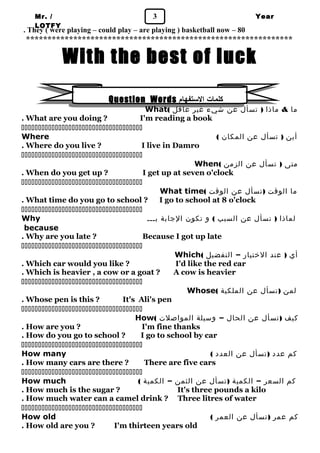 Mr. / 3 
LOTFY 
Year 
. They ( were playing – could play – are playing ) basketball now – 80 1 
************************************************************** 
With the best of luck 
Question Words كلمات الستفهام 
What( ما & ماذا ( تسأل عن شيء غير عاقل 
. What are you doing ? I'm reading a book 
 
Where ( أين ( تسأل عن المكان 
. Where do you live ? I live in Damro 
 
When( متى ( تسأل عن الزمن 
. When do you get up ? I get up at seven o'clock 
 
What time( ما الوقت (تسأل عن الوقت 
. What time do you go to school ? I go to school at 8 o'clock 
 
Why لماذا ( تسأل عن السبب ) و تكون الجابة بـــ 
because 
. Why are you late ? Because I got up late 
 
Which( أي ( عند الختيار – التفضيل 
. Which car would you like ? I'd like the red car 
. Which is heavier , a cow or a goat ? A cow is heavier 
 
Whose( لمن (تسأل عن الملكية 
. Whose pen is this ? It's Ali's pen 
 
How( كيف (تسأل عن الحال – وسيلة المواصلت 
. How are you ? I'm fine thanks 
. How do you go to school ? I go to school by car 
 
How many ( كم عدد (تسأل عن العدد 
. How many cars are there ? There are five cars 
 
How much ( كم السعر – الكمية (تسأل عن الثمن – الكمية 
. How much is the sugar ? It's three pounds a kilo 
. How much water can a camel drink ? Three litres of water 
 
How old ( كم عمر (تسأل عن العمر 
. How old are you ? I'm thirteen years old 
 