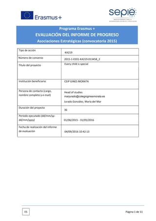 Programa Erasmus +
EVALUACIÓN DEL INFORME DE PROGRESO
Asociaciones Estratégicas (convocatoria 2015)
Tipo de acción
Institución beneficiaria:
Persona de contacto (cargo,
nombre completo y e-mail)
Duración del proyecto
Periodo ejecutado (dd/mm/yy-
dd/mm/yyyy)
Fecha de realización del informe
de evaluación
Número de convenio
Título del proyecto
ES Página 1 de 11
CEIP GINES MORATA
Jurado González, María del Mar
2015-1-EE01-KA219-013458_2
marjurado@colegioginesmorata.es
36
04/09/2016 10:42:13
Every child is special
KA219
Head of studies
01/06/2015 - 31/05/2016
 