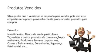 Produtos Vendidos
São aqueles que o vendedor se empenha para vender, pois sem este
empenho seria pouco provável o cliente procurar estes produtos para
comprar.
Exemplos:
Investimentos, Planos de saúde particulares,
TV, revistas e outros produtos de comunicação por
assinatura, Produtos e Serviços corporativos,
Cursos e Treinamentos, Consultorias, Segurança
Patrimonial, etc...
 