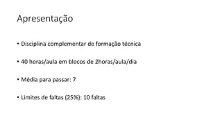 Apresentação
• Disciplina complementar de formação técnica
• 40 horas/aula em blocos de 2horas/aula/dia
• Média para passar: 7
• Limites de faltas (25%): 10 faltas
 