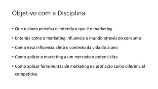 Objetivo com a Disciplina
• Que o aluno perceba e entenda o que é o marketing
• Entenda como o marketing influencia o mundo através do consumo
• Como essa influencia afeta o contexto da vida do aluno
• Como aplicar o marketing a um mercado o potencializa
• Como aplicar ferramentas de marketing na profissão como diferencial
competitivo
 