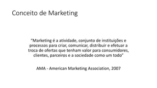 Conceito de Marketing
“Marketing é a atividade, conjunto de instituições e
processos para criar, comunicar, distribuir e efetuar a
troca de ofertas que tenham valor para consumidores,
clientes, parceiros e a sociedade como um todo”
AMA - American Marketing Association, 2007
 
