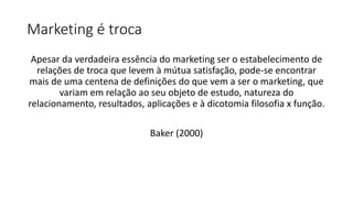 Marketing é troca
Apesar da verdadeira essência do marketing ser o estabelecimento de
relações de troca que levem à mútua satisfação, pode-se encontrar
mais de uma centena de definições do que vem a ser o marketing, que
variam em relação ao seu objeto de estudo, natureza do
relacionamento, resultados, aplicações e à dicotomia filosofia x função.
Baker (2000)
 