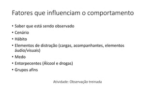 Fatores que influenciam o comportamento
• Saber que está sendo observado
• Cenário
• Hábito
• Elementos de distração (cargas, acompanhantes, elementos
áudio/visuais)
• Medo
• Entorpecentes (Álcool e drogas)
• Grupos afins
Atividade: Observação treinada
 