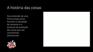 A história das coisas
Para entender de uma
forma ampla como
funciona a sociedade
de consumo e o
processo de produção
das coisas que nós
consumimos
diariamente.
 
