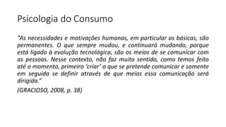 Psicologia do Consumo
“As necessidades e motivações humanas, em particular as básicas, são
permanentes. O que sempre mudou, e continuará mudando, porque
está ligado à evolução tecnológica, são os meios de se comunicar com
as pessoas. Nesse contexto, não faz muito sentido, como temos feito
até o momento, primeiro ‘criar’ o que se pretende comunicar e somente
em seguida se definir através de que meios essa comunicação será
dirigida.”
(GRACIOSO, 2008, p. 38)
 
