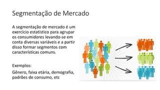 Segmentação de Mercado
A segmentação de mercado é um
exercício estatístico para agrupar
os consumidores levando-se em
conta diversas variáveis e a partir
disso formar segmentos com
características comuns.
Exemplos:
Gênero, faixa etária, demografia,
padrões de consumo, etc
 