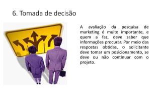 6. Tomada de decisão
A avaliação da pesquisa de
marketing é muito importante, e
quem a faz, deve saber que
informações procurar. Por meio das
respostas obtidas, o solicitante
deve tomar um posicionamento, se
deve ou não continuar com o
projeto.
 
