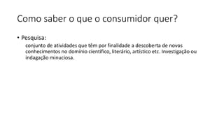 Como saber o que o consumidor quer?
• Pesquisa:
conjunto de atividades que têm por finalidade a descoberta de novos
conhecimentos no domínio científico, literário, artístico etc. Investigação ou
indagação minuciosa.
 