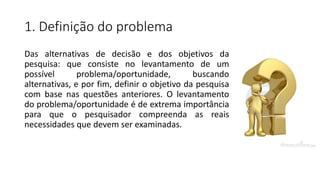 1. Definição do problema
Das alternativas de decisão e dos objetivos da
pesquisa: que consiste no levantamento de um
possível problema/oportunidade, buscando
alternativas, e por fim, definir o objetivo da pesquisa
com base nas questões anteriores. O levantamento
do problema/oportunidade é de extrema importância
para que o pesquisador compreenda as reais
necessidades que devem ser examinadas.
 
