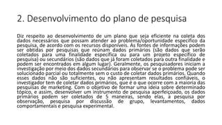 2. Desenvolvimento do plano de pesquisa
Diz respeito ao desenvolvimento de um plano que seja eficiente na coleta dos
dados necessários que possam atender ao problema/oportunidade especifico da
pesquisa, de acordo com os recursos disponíveis. As fontes de informações podem
ser obtidas por pesquisas que reúnam dados primários (são dados que serão
coletados para uma finalidade específica ou para um projeto específico de
pesquisa) ou secundários (são dados que já foram coletados para outra finalidade e
podem ser encontrados em algum lugar). Geralmente, os pesquisadores iniciam a
investigação por meio dos dados secundários para observar se o problema pode ser
solucionado parcial ou totalmente sem o custo de coletar dados primários. Quando
esses dados não são suficientes, ou não apresentam resultados confiáveis, o
investigador tem de coletar dados primários, que é o que ocorre com a maioria das
pesquisas de marketing. Com o objetivo de formar uma ideia sobre determinado
tópico, e assim, desenvolver um instrumento de pesquisa aperfeiçoado, os dados
primários podem ser coletados de 5 maneiras, sendo elas, a pesquisa por
observação, pesquisa por discussão de grupo, levantamentos, dados
comportamentais e pesquisa experimental.
 