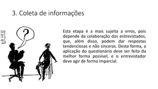 3. Coleta de informações
Esta etapa é a mais sujeita a erros, pois
depende da colaboração dos entrevistados,
que, além disso, podem dar respostas
tendenciosas e não sinceras. Desta forma, a
aplicação do questionário deve ser feita da
melhor forma possível, e o entrevistador
deve agir de forma imparcial.
 