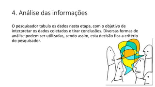 4. Análise das informações
O pesquisador tabula os dados nesta etapa, com o objetivo de
interpretar os dados coletados e tirar conclusões. Diversas formas de
análise podem ser utilizadas, sendo assim, esta decisão fica a critério
do pesquisador.
 