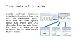Cruzamento de Informações
Significa confrontar informação
originária de determinada fonte com
uma fonte independente. Assim,
cruzar com uma fonte significa
possuir duas origens para uma
informação. Cruzar com duas fontes,
três. Qualquer informação de cuja
veracidade não se tenha certeza
deve ser cruzada.
 