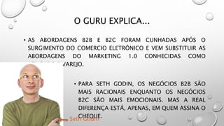 O GURU EXPLICA...
• AS ABORDAGENS B2B E B2C FORAM CUNHADAS APÓS O
SURGIMENTO DO COMERCIO ELETRÔNICO E VEM SUBSTITUIR AS
ABORDAGENS DO MARKETING 1.0 CONHECIDAS COMO
ATACADO E VAREJO.
• PARA SETH GODIN, OS NEGÓCIOS B2B SÃO
MAIS RACIONAIS ENQUANTO OS NEGÓCIOS
B2C SÃO MAIS EMOCIONAIS. MAS A REAL
DIFERENÇA ESTÁ, APENAS, EM QUEM ASSINA O
CHEQUE.Seth Godin
 