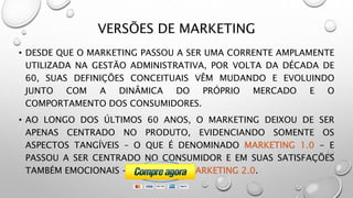 VERSÕES DE MARKETING
• DESDE QUE O MARKETING PASSOU A SER UMA CORRENTE AMPLAMENTE
UTILIZADA NA GESTÃO ADMINISTRATIVA, POR VOLTA DA DÉCADA DE
60, SUAS DEFINIÇÕES CONCEITUAIS VÊM MUDANDO E EVOLUINDO
JUNTO COM A DINÂMICA DO PRÓPRIO MERCADO E O
COMPORTAMENTO DOS CONSUMIDORES.
• AO LONGO DOS ÚLTIMOS 60 ANOS, O MARKETING DEIXOU DE SER
APENAS CENTRADO NO PRODUTO, EVIDENCIANDO SOMENTE OS
ASPECTOS TANGÍVEIS – O QUE É DENOMINADO MARKETING 1.0 - E
PASSOU A SER CENTRADO NO CONSUMIDOR E EM SUAS SATISFAÇÕES
TAMBÉM EMOCIONAIS – O CHAMADO MARKETING 2.0.
 