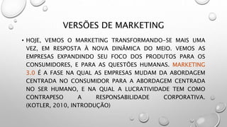 VERSÕES DE MARKETING
• HOJE, VEMOS O MARKETING TRANSFORMANDO-SE MAIS UMA
VEZ, EM RESPOSTA À NOVA DINÂMICA DO MEIO. VEMOS AS
EMPRESAS EXPANDINDO SEU FOCO DOS PRODUTOS PARA OS
CONSUMIDORES, E PARA AS QUESTÕES HUMANAS. MARKETING
3.0 É A FASE NA QUAL AS EMPRESAS MUDAM DA ABORDAGEM
CENTRADA NO CONSUMIDOR PARA A ABORDAGEM CENTRADA
NO SER HUMANO, E NA QUAL A LUCRATIVIDADE TEM COMO
CONTRAPESO A RESPONSABILIDADE CORPORATIVA.
(KOTLER, 2010, INTRODUÇÃO)
 