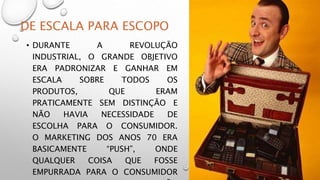 DE ESCALA PARA ESCOPO
• DURANTE A REVOLUÇÃO
INDUSTRIAL, O GRANDE OBJETIVO
ERA PADRONIZAR E GANHAR EM
ESCALA SOBRE TODOS OS
PRODUTOS, QUE ERAM
PRATICAMENTE SEM DISTINÇÃO E
NÃO HAVIA NECESSIDADE DE
ESCOLHA PARA O CONSUMIDOR.
O MARKETING DOS ANOS 70 ERA
BASICAMENTE “PUSH”, ONDE
QUALQUER COISA QUE FOSSE
EMPURRADA PARA O CONSUMIDOR
 