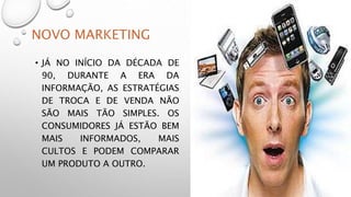 NOVO MARKETING
• JÁ NO INÍCIO DA DÉCADA DE
90, DURANTE A ERA DA
INFORMAÇÃO, AS ESTRATÉGIAS
DE TROCA E DE VENDA NÃO
SÃO MAIS TÃO SIMPLES. OS
CONSUMIDORES JÁ ESTÃO BEM
MAIS INFORMADOS, MAIS
CULTOS E PODEM COMPARAR
UM PRODUTO A OUTRO.
 