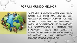 POR UM MUNDO MELHOR
SABER QUE A EMPRESA APOIA UMA CAUSA
SOCIAL NÃO BASTA PARA QUE ELA SEJA
PERCEBIDA DE MANEIRA POSITIVA, POIS HOJE
TODOS OS ASPECTOS QUE ENVOLVEM O
PROCESSO DE FABRICAÇÃO DE UM PRODUTO
SÃO ACOMPANHADOS E AVALIADOS PELO
CONSUMIDOR, DESDE SUA ORIGEM E
CONDIÇÕES DE FABRICAÇÃO ATÉ O IMPACTO
DO PRODUTO NO MEIO AMBIENTE, POR
EXEMPLO. (ZENONE, 2006, P. 73)
 