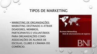 TIPOS DE MARKETING
• MARKETING DE ORGANIZAÇÕES:
MARKETING DESTINADO A ATRAIR
DOADORES, MEMBROS,
PARTICIPANTES E VOLUNTÁRIOS
PARA ORGANIZAÇÕES COMO
ASSOCIAÇÕES DE ALUNOS DE
ESCOLAS, CLUBES E CÂMARA DO
COMÉRCIO.
 