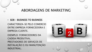ABORDAGENS DE MARKETING
• B2B – BUSINESS TO BUSINESS
CARACTERIZA-SE PELO COMERCIO
ENTRE EMPRESA FORNECEDORA E
EMPRESA CLIENTE.
EXEMPLO: FORNECEDORES DA
CADEIA PRODUTIVA,
PRESTADORES DE SERVIÇOS DE
INSTALAÇÃO E/OU MANUTENÇÃO
INDUSTRIAL.
 