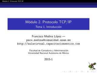 M´odulo 2. Protocolo TCP/IP
M´odulo 2. Protocolo TCP/IP
Tema 1. Introducci´on
Francisco Medina L´opez —
paco.medina@comunidad.unam.mx
http://aulavirtual.capacitacionentics.com
Facultad de Contadur´ıa y Administraci´on
Universidad Nacional Aut´onoma de M´exico
2015-1
 