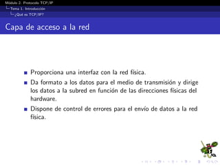 M´odulo 2. Protocolo TCP/IP
Tema 1. Introducci´on
¿Qu´e es TCP/IP?
Capa de acceso a la red
Proporciona una interfaz con la red f´ısica.
Da formato a los datos para el medio de transmisi´on y dirige
los datos a la subred en funci´on de las direcciones f´ısicas del
hardware.
Dispone de control de errores para el env´ıo de datos a la red
f´ısica.
 
