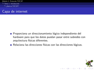 M´odulo 2. Protocolo TCP/IP
Tema 1. Introducci´on
¿Qu´e es TCP/IP?
Capa de internet
Proporciona un direccionamiento l´ogico independiente del
hardware para que los datos puedan pasar entre subredes con
arquitectura f´ısicas diferentes.
Relaciona las direcciones f´ısicas con las direcciones l´ogicas.
 