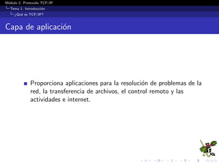 M´odulo 2. Protocolo TCP/IP
Tema 1. Introducci´on
¿Qu´e es TCP/IP?
Capa de aplicaci´on
Proporciona aplicaciones para la resoluci´on de problemas de la
red, la transferencia de archivos, el control remoto y las
actividades e internet.
 