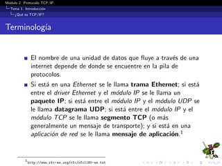 M´odulo 2. Protocolo TCP/IP
Tema 1. Introducci´on
¿Qu´e es TCP/IP?
Terminolog´ıa
El nombre de una unidad de datos que ﬂuye a trav´es de
internet depende de donde se encuentre en la pila de
protocolos.
Si est´a en Ethernet se le llama trama Ethernet; si est´a entre
el driver Ethernet y el m´odulo IP se le llama paquete IP; si
est´a entre el m´odulo IP y el m´odulo UDP se le llama
datagrama UDP; si est´a entre el m´odulo IP y el m´odulo
TCP se le llama segmento TCP (o mensaje de transporte); y
si est´a en una aplicaci´on de red se le llama mensaje de
aplicaci´on.1
1
http://www.rfc-es.org/rfc/rfc1180-es.txt
 
